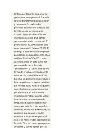 tentado por Satanás para usar su
poder para lucro personal. Satanás
lo tentó transformar piedras en pan
y demostrar Su poder a las
personas saltando del pináculo del
templo. Jesús se negó a esto.
Cuando Jesús estaba sufriendo
intensamente en la cruz por los
pecados de toda la humanidad, Él
podría llamar 10,000 ángeles para
venir y rescatarlo (Mateo 26:53). Él
se negó a esta exhibición de poder
para lograr los propósitos más altos
de Dios. EMULACIONES: Usted
aprendió antes en este curso del
pecado de la carne llamado
"emulaciones" o “celos” qué es una
forma de envidia expresada por la
imitación de otros (Gálatas 5:20).
Éste fue un problema que produjo la
falta de poder en la iglesia primitiva.
En Hechos 19:13 habla de aquellos
que intentaron expulsar demonios
por sí mismos en imitación del
ministerio de Pablo. Cuando usted
intenta imitar los ministerios de
otros, usted puede experimentar
una grave falta de poder aquellos
hombres. MOTIVOS ERRADOS: No
concluya que porque el poder
espiritual a veces se emplea mal
que él es malo. Poder espiritual que
fluye de Dios es bueno, pero puede
abusarse y puede usarse por las
 
