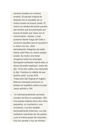 razones erradas con motivos
errados. El pecado original de
Satanás fue el resultado de un
motivo errado de buscar poder. El
mismo es verdad del primer pecado
del hombre que fue practicado por
buscar el poder que viene con el
conocimiento. Jacobo y Juan
quisieron llamar fuego del Cielo a
consumir aquellos que se opusieron
a Jesús una vez. ¡Qué
demostración milagrosa de poder
habría sido! Pero su motivo estaba
errado. Su motivo era tomar
venganza sobre los enemigos.
Semejante exhibición habría sido un
abuso de poder espiritual. Jesús les
dijo: “El se dio vuelta y los reprendió
[y dijo: Vosotros no sabéis de que
espíritu sóis]” (Lucas 9:55,
Traducción del Original en Inglés).
Motivos impropios producen un
énfasis sin equilibrio sobre el poder.
Jesús advirtió a 184

Un internacionalmente conocido
ministro de Dios en sanidades 185
Una pareja cristiana tenía dos niños
pequeños, un muchacho y una
muchacha. Los dos estaban
tremendamente enfermos. Los dos
recibieron oraciones por los padres
y por el mismo grupo de creyentes.
Uno fue sanado y hoy es ministro
 