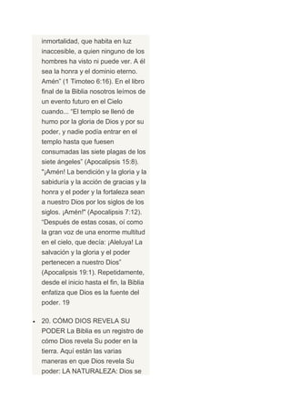 inmortalidad, que habita en luz
inaccesible, a quien ninguno de los
hombres ha visto ni puede ver. A él
sea la honra y el dominio eterno.
Amén” (1 Timoteo 6:16). En el libro
final de la Biblia nosotros leímos de
un evento futuro en el Cielo
cuando... “El templo se llenó de
humo por la gloria de Dios y por su
poder, y nadie podía entrar en el
templo hasta que fuesen
consumadas las siete plagas de los
siete ángeles” (Apocalipsis 15:8).
"¡Amén! La bendición y la gloria y la
sabiduría y la acción de gracias y la
honra y el poder y la fortaleza sean
a nuestro Dios por los siglos de los
siglos. ¡Amén!" (Apocalipsis 7:12).
“Después de estas cosas, oí como
la gran voz de una enorme multitud
en el cielo, que decía: ¡Aleluya! La
salvación y la gloria y el poder
pertenecen a nuestro Dios”
(Apocalipsis 19:1). Repetidamente,
desde el inicio hasta el fin, la Biblia
enfatiza que Dios es la fuente del
poder. 19

20. CÓMO DIOS REVELA SU
PODER La Biblia es un registro de
cómo Dios revela Su poder en la
tierra. Aquí están las varias
maneras en que Dios revela Su
poder: LA NATURALEZA: Dios se
 