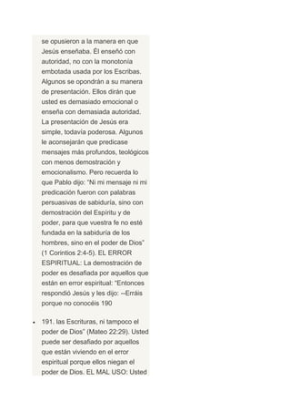 se opusieron a la manera en que
Jesús enseñaba. Él enseñó con
autoridad, no con la monotonía
embotada usada por los Escribas.
Algunos se opondrán a su manera
de presentación. Ellos dirán que
usted es demasiado emocional o
enseña con demasiada autoridad.
La presentación de Jesús era
simple, todavía poderosa. Algunos
le aconsejarán que predicase
mensajes más profundos, teológicos
con menos demostración y
emocionalismo. Pero recuerda lo
que Pablo dijo: “Ni mi mensaje ni mi
predicación fueron con palabras
persuasivas de sabiduría, sino con
demostración del Espíritu y de
poder, para que vuestra fe no esté
fundada en la sabiduría de los
hombres, sino en el poder de Dios”
(1 Corintios 2:4-5). EL ERROR
ESPIRITUAL: La demostración de
poder es desafiada por aquellos que
están en error espiritual: “Entonces
respondió Jesús y les dijo: --Erráis
porque no conocéis 190

191. las Escrituras, ni tampoco el
poder de Dios” (Mateo 22:29). Usted
puede ser desafiado por aquellos
que están viviendo en el error
espiritual porque ellos niegan el
poder de Dios. EL MAL USO: Usted
 