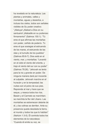 ha revelado en la naturaleza. Las
plantas y animales, valles y
montañas, aguas y desiertos, e
incluso los cielos, todos son señales
visibles de Su poder creativo:
“¡Aleluya! ¡Alabad a Dios en su
santuario! ¡Alabadle en su poderoso
firmamento!” (Salmos 150:1). “Tú
eres el que afirmas las montañas
con poder, ceñido de poderío. Tú
eres el que sosiegas el estruendo
de los mares, el estruendo de las
olas y el tumulto de los pueblos”
(Salmos 65:6-7). Dios está en el
viento, mar, y montañas: “Levantó
en el cielo el viento del oriente, y
trajo el viento del sur con su poder”
(Salmos 78:26). “Jehovah es lento
para la ira y grande en poder. De
ninguna manera dará por inocente
al culpable. Jehovah marcha en el
huracán y en la tempestad; las
nubes son el polvo de sus pies.
Reprende al mar y hace que se
seque, y reseca todos los ríos.
Basán y el Carmelo se marchitan;
se marchita la flor del Líbano. Las
montañas se estremecen delante de
él, y las colinas se derriten. Ante su
presencia queda desolada la tierra,
el mundo y todos los que lo habitan”
(Nahúm 1:3-5). Él controla todos los
elementos de la naturaleza:
“Cuando él emite su voz, se
 