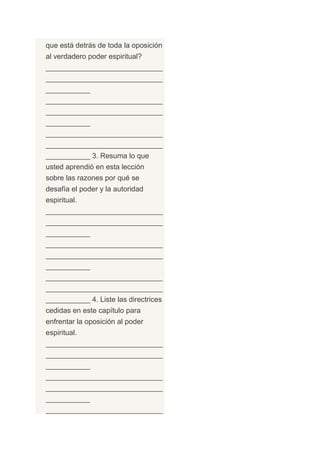 que está detrás de toda la oposición
al verdadero poder espiritual?
_____________________________
_____________________________
___________
_____________________________
_____________________________
___________
_____________________________
_____________________________
___________ 3. Resuma lo que
usted aprendió en esta lección
sobre las razones por qué se
desafía el poder y la autoridad
espiritual.
_____________________________
_____________________________
___________
_____________________________
_____________________________
___________
_____________________________
_____________________________
___________ 4. Liste las directrices
cedidas en este capítulo para
enfrentar la oposición al poder
espiritual.
_____________________________
_____________________________
___________
_____________________________
_____________________________
___________
_____________________________
 