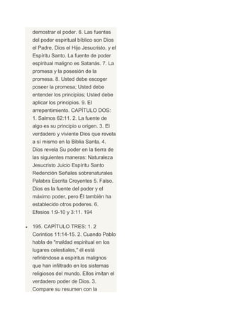 demostrar el poder. 6. Las fuentes
del poder espiritual bíblico son Dios
el Padre, Dios el Hijo Jesucristo, y el
Espíritu Santo. La fuente de poder
espiritual maligno es Satanás. 7. La
promesa y la posesión de la
promesa. 8. Usted debe escoger
poseer la promesa; Usted debe
entender los principios; Usted debe
aplicar los principios. 9. El
arrepentimiento. CAPÍTULO DOS:
1. Salmos 62:11. 2. La fuente de
algo es su principio u origen. 3. El
verdadero y viviente Dios que revela
a sí mismo en la Biblia Santa. 4.
Dios revela Su poder en la tierra de
las siguientes maneras: Naturaleza
Jesucristo Juicio Espíritu Santo
Redención Señales sobrenaturales
Palabra Escrita Creyentes 5. Falso.
Dios es la fuente del poder y el
máximo poder, pero Él también ha
establecido otros poderes. 6.
Efesios 1:9-10 y 3:11. 194

195. CAPÍTULO TRES: 1. 2
Corintios 11:14-15. 2. Cuando Pablo
habla de "maldad espiritual en los
lugares celestiales," él está
refiriéndose a espíritus malignos
que han infiltrado en los sistemas
religiosos del mundo. Ellos imitan el
verdadero poder de Dios. 3.
Compare su resumen con la
 