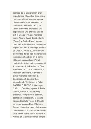 tiempos de la Biblia tenían gran
importancia. El nombre dado era a
menudo determinado por alguna
circunstancia en el momento de
nacimiento (Génesis 19:22). A
veces el nombre expresaba una
esperanza o una profecía (Isaías
8:1-4; Oseas 1:4). Los nombres
como Abram, Sarai, Jacob, Simón
(Pedro), y Saulo (Pablo) fueron
cambiados debido a sus destinos en
el plan de Dios. 3. Un ángel enviado
de Dios. 4. Jesús. 5. Jesús obtuvo
Su nombre de las tres maneras que
los grandes hombres en la tierra
obtienen sus nombres: Por el
nacimiento, éxito, y otorgamiento. 6.
A través de oír la Palabra de Dios.
Romanos 10:17. 7. a. Salvación d.
Predicar, Enseñar b. Sanidad e.
Echar fuera los demonios c.
Santificación f. Bautizar 8. a.
Verdadero b. Verdadero c. Falso
CAPÍTULO TRECE: 1. Santiago
5:16b. 2. Oración y ayuno. 3. Pedir,
buscar, llamar. 4. Adoración y
alabanza, compromiso, petición,
confesión, intercesión,. 5. Vea la
lista en Capítulo Trece. 6. Oración
es comunión con Dios. Ella toma
formas diferentes, pero básicamente
ocurre cuando el hombre habla con
Dios y Dios habla con el hombre. 7.
Ayuno, en la definición más simple,
 