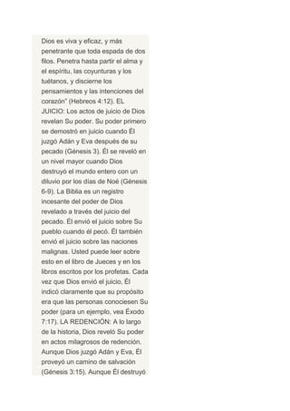 Dios es viva y eficaz, y más
penetrante que toda espada de dos
filos. Penetra hasta partir el alma y
el espíritu, las coyunturas y los
tuétanos, y discierne los
pensamientos y las intenciones del
corazón” (Hebreos 4:12). EL
JUICIO: Los actos de juicio de Dios
revelan Su poder. Su poder primero
se demostró en juicio cuando Él
juzgó Adán y Eva después de su
pecado (Génesis 3). Él se reveló en
un nivel mayor cuando Dios
destruyó el mundo entero con un
diluvio por los días de Noé (Génesis
6-9). La Biblia es un registro
incesante del poder de Dios
revelado a través del juicio del
pecado. Él envió el juicio sobre Su
pueblo cuando él pecó. Él también
envió el juicio sobre las naciones
malignas. Usted puede leer sobre
esto en el libro de Jueces y en los
libros escritos por los profetas. Cada
vez que Dios envió el juicio, Él
indicó claramente que su propósito
era que las personas conociesen Su
poder (para un ejemplo, vea Éxodo
7:17). LA REDENCIÓN: A lo largo
de la historia, Dios reveló Su poder
en actos milagrosos de redención.
Aunque Dios juzgó Adán y Eva, Él
proveyó un camino de salvación
(Génesis 3:15). Aunque Él destruyó
 