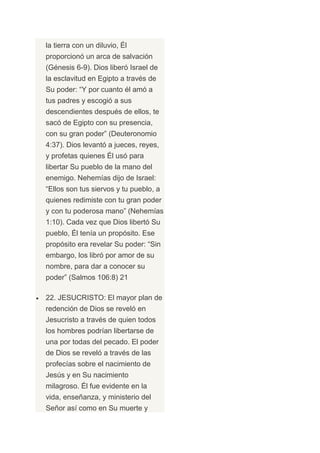 la tierra con un diluvio, Él
proporcionó un arca de salvación
(Génesis 6-9). Dios liberó Israel de
la esclavitud en Egipto a través de
Su poder: “Y por cuanto él amó a
tus padres y escogió a sus
descendientes después de ellos, te
sacó de Egipto con su presencia,
con su gran poder” (Deuteronomio
4:37). Dios levantó a jueces, reyes,
y profetas quienes Él usó para
libertar Su pueblo de la mano del
enemigo. Nehemías dijo de Israel:
“Ellos son tus siervos y tu pueblo, a
quienes redimiste con tu gran poder
y con tu poderosa mano” (Nehemías
1:10). Cada vez que Dios libertó Su
pueblo, Él tenía un propósito. Ese
propósito era revelar Su poder: “Sin
embargo, los libró por amor de su
nombre, para dar a conocer su
poder” (Salmos 106:8) 21

22. JESUCRISTO: El mayor plan de
redención de Dios se reveló en
Jesucristo a través de quien todos
los hombres podrían libertarse de
una por todas del pecado. El poder
de Dios se reveló a través de las
profecías sobre el nacimiento de
Jesús y en Su nacimiento
milagroso. Él fue evidente en la
vida, enseñanza, y ministerio del
Señor así como en Su muerte y
 