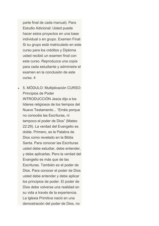 parte final de cada manual). Para
Estudio Adicional: Usted puede
hacer estos proyectos en una base
individual o en grupo. Examen Final:
Si su grupo está matriculado en este
curso para los créditos y Diploma
usted recibió un examen final con
este curso. Reproduzca una copia
para cada estudiante y administre el
examen en la conclusión de este
curso. 4

5. MÓDULO: Multiplicación CURSO:
Principios de Poder
INTRODUCCIÓN Jesús dijo a los
líderes religiosos de los tiempos del
Nuevo Testamento... “Erráis porque
no conocéis las Escrituras, ni
tampoco el poder de Dios” (Mateo
22:29). La verdad del Evangelio es
doble. Primero, es la Palabra de
Dios como revelado en la Biblia
Santa. Para conocer las Escrituras
usted debe estudiar, debe entender,
y debe aplicarlas. Pero la verdad del
Evangelio es más que de las
Escrituras. También es el poder de
Dios. Para conocer el poder de Dios
usted debe entender y debe aplicar
los principios de poder. El poder de
Dios debe volverse una realidad en
su vida a través de la experiencia.
La Iglesia Primitiva nació en una
demostración del poder de Dios, no
 