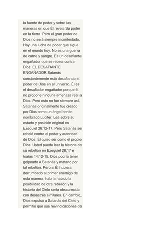 la fuente de poder y sobre las
maneras en que Él revela Su poder
en la tierra. Pero el gran poder de
Dios no será siempre incontestado.
Hay una lucha de poder que sigue
en el mundo hoy. No es una guerra
de carne y sangre. Es un desafiante
engañador que se rebela contra
Dios. EL DESAFIANTE
ENGAÑADOR Satanás
constantemente está desafiando el
poder de Dios en el universo. Él es
el desafiador engañador porque él
no propone ninguna amenaza real a
Dios. Pero esto no fue siempre así.
Satanás originalmente fue creado
por Dios como un ángel bonito
nombrado Lucifer. Lea sobre su
estado y posición original en
Ezequiel 28:12-17. Pero Satanás se
rebeló contra el poder y autoridad
de Dios. Él quiso ser como el propio
Dios. Usted puede leer la historia de
su rebelión en Ezequiel 28:17 e
Isaías 14:12-15. Dios podría tener
golpeado a Satanás y matarlo por
tal rebelión. Pero si Él hubiera
derrumbado al primer enemigo de
esta manera, habría habido la
posibilidad de otra rebelión y la
historia del Cielo sería obscurecida
con desastres similares. En cambio,
Dios expulsó a Satanás del Cielo y
permitió que sus reivindicaciones de
 