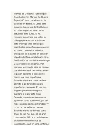 Tiempo de Cosecha, "Estrategias
Espirituales: Un Manual De Guerra
Espiritual", trata con el asunto de
Satanás en detalle. Si usted está
tomando los cursos del Instituto en
su orden sugerido, usted ya ha
estudiado este curso. Si no,
nosotros sugerimos que usted lo
obtenga para ayudar a entender
este enemigo y las estrategias
espirituales específicas para vencer
su poder. Uno de los métodos
principales de Satanás en desafiar
el poder de Dios es falsificarlo. Una
falsificación es una imitación de algo
y su propósito es engañar. Por
ejemplo, la moneda falsa se parece
con el dinero real. Los delincuentes
lo pasan adelante a otros como
dinero real para engañarlos.
Satanás falsifica el poder de Dios.
Él imita el poder de Dios para
engañar las personas. Él usa sus
ángeles (los demonios) para
ayudarle a lograr esta meta.
Satanás y sus demonios a veces
aparecen como bueno en lugar del
mal. Nosotros somos advertidos: “Y
no es de maravillarse, porque
Satanás mismo se disfraza como
ángel de luz. Así que, no es gran
cosa que también sus ministros se
disfracen como ministros de
justificación, cuyo fin será conforme
 