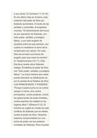 a sus obras” (2 Corintios 11:14-15).
En los último días en la tierra, esta
imitación del poder de Dios por
Satanás aumentará. A través de las
señales y maravillas, él engañará
muchos: “El advenimiento del inicuo
es por operación de Satanás, con
todo poder, señales y prodigios
falsos, y con todo engaño de
injusticia entre los que perecen, por
cuanto no recibieron el amor de la
verdad para ser salvos. Por esto,
Dios les enviará una fuerza de
engaño para que crean la mentira”
(2 Tesalonicenses 2:9-11). Esta
Escritura revela cómo Satanás
trabaja. Él falsifica el poder de Dios
con "todo poder, señales y prodigios
falsos." La única manera que usted
puede descubrir su falsificación es
por la verdad de la Palabra de Dios.
LOS PRINCIPADOS Y PODERES
“Porque nuestra lucha no es contra
sangre ni carne, sino contra
principados, contra poderes, contra
los gobernantes de estas tinieblas,
contra espíritus de maldad en los
lugares altos”1 (Efesios 6:12). El
hombre es cogido en medio de este
conflicto de Satanás que se rebela
contra el poder de Dios. Nosotros
estamos comprometidos en una
lucha de poder con los poderes
invisibles de Satanás. Pero el poder
 