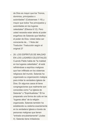 de Dios es mayor que los "tronos,
dominios, principados o
autoridades" (Colosenses 1:16) y
mayor que todos "los principados y
autoridades en los lugares
celestiales" (Efesios 6:12). Pero
usted necesita estar alerta al poder
engañoso de Satanás que falsifica
el poder de Dios. Usted debe ser
consciente de... 1 Nota del
Traductor: Traducción según el
original 27

28. LOS ESPÍRITUS DE MALDAD
EN LOS LUGARES CELESTIALES
Cuando Pablo habla de "la maldad
en los lugares celestiales", él está
refiriéndose a espíritus malignos
que han infiltrado en los sistemas
religiosos del mundo. Satanás ha
organizado su organización maligna
para imitar la verdadera Iglesia de
Dios. En algunos casos él tiene
congregaciones que realmente son
conocidas como "La Iglesia de
Satanás" o "Espiritualistas." Él ha
preparado una forma de culto en los
“lugares altos” de la religión
organizada. Satanás también ha
establecido su sistema exactamente
en la verdadera Iglesia a través de
personas malignas que tienen
"entrado encubiertamente" (Judas
4). Satanás tiene imitadores
 
