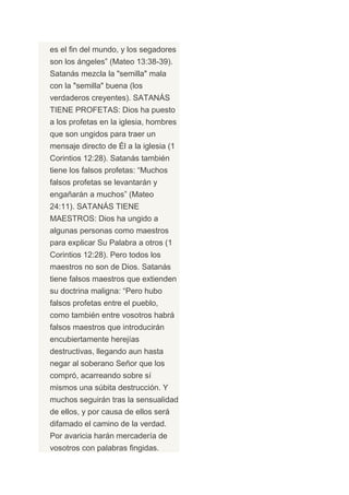 es el fin del mundo, y los segadores
son los ángeles” (Mateo 13:38-39).
Satanás mezcla la "semilla" mala
con la "semilla" buena (los
verdaderos creyentes). SATANÁS
TIENE PROFETAS: Dios ha puesto
a los profetas en la iglesia, hombres
que son ungidos para traer un
mensaje directo de Él a la iglesia (1
Corintios 12:28). Satanás también
tiene los falsos profetas: “Muchos
falsos profetas se levantarán y
engañarán a muchos” (Mateo
24:11). SATANÁS TIENE
MAESTROS: Dios ha ungido a
algunas personas como maestros
para explicar Su Palabra a otros (1
Corintios 12:28). Pero todos los
maestros no son de Dios. Satanás
tiene falsos maestros que extienden
su doctrina maligna: “Pero hubo
falsos profetas entre el pueblo,
como también entre vosotros habrá
falsos maestros que introducirán
encubiertamente herejías
destructivas, llegando aun hasta
negar al soberano Señor que los
compró, acarreando sobre sí
mismos una súbita destrucción. Y
muchos seguirán tras la sensualidad
de ellos, y por causa de ellos será
difamado el camino de la verdad.
Por avaricia harán mercadería de
vosotros con palabras fingidas.
 