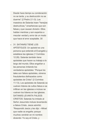 Desde hace tiempo su condenación
no se tarda, y su destrucción no se
duerme” (2 Pedro 2:1-3). Los
maestros de Satanás traen "herejías
destructivas," enseñanzas que son
falsas y que causan división. Ellos
hablan mentiras y son expertos a
mezclar verdad y error de un modo
que hace el error aceptable. 30

31. SATANÁS TIENE LOS
APÓSTOLES: Un apóstol es una
persona que extiende el Evangelio y
establece las iglesias (1 Corintios
12:28). Satanás también tiene
apóstoles que hacen su trabajo a lo
largo del mundo. Ellos engañan a
las personas imitando los
verdaderos apóstoles: “Porque los
tales son falsos apóstoles, obreros
fraudulentos disfrazados como
apóstoles de Cristo” (2 Corintios
11:13). Los apóstoles de Satanás se
vuelven líderes de cultos falsos e se
infiltran en las iglesias e incluso se
vuelven los líderes en las iglesias.
SATANÁS LEVANTA FALSOS
CRISTOS: Satanás ha imitado al
Señor Jesucristo incluso levantando
a falsos Cristo. Jesús advirtió:
“Respondió Jesús y les dijo: --Mirad
que nadie os engañe; porque
muchos vendrán en mi nombre
diciendo: Yo soy el Cristo, y
 