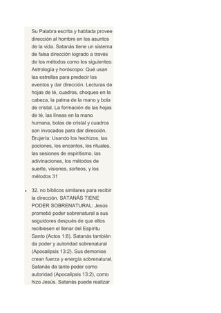 Su Palabra escrita y hablada provee
dirección al hombre en los asuntos
de la vida. Satanás tiene un sistema
de falsa dirección logrado a través
de los métodos como los siguientes:
Astrología y horóscopo: Qué usan
las estrellas para predecir los
eventos y dar dirección. Lecturas de
hojas de té, cuadros, choques en la
cabeza, la palma de la mano y bola
de cristal. La formación de las hojas
de té, las líneas en la mano
humana, bolas de cristal y cuadros
son invocados para dar dirección.
Brujería: Usando los hechizos, las
pociones, los encantos, los rituales,
las sesiones de espiritismo, las
adivinaciones, los métodos de
suerte, visiones, sorteos, y los
métodos 31

32. no bíblicos similares para recibir
la dirección. SATANÁS TIENE
PODER SOBRENATURAL: Jesús
prometió poder sobrenatural a sus
seguidores después de que ellos
recibiesen el llenar del Espíritu
Santo (Actos 1:8). Satanás también
da poder y autoridad sobrenatural
(Apocalipsis 13:2). Sus demonios
crean fuerza y energía sobrenatural.
Satanás da tanto poder como
autoridad (Apocalipsis 13:2), como
hizo Jesús. Satanás puede realizar
 