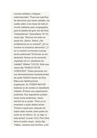 muchas señales y milagros
sobrenaturales: “Pues son espíritus
de demonios que hacen señales, los
cuales salen a los reyes de todo el
mundo habitado para congregarlos
para la batalla del gran día del Dios
Todopoderoso” (Apocalipsis 16:14).
Jesús dijo: “Muchos me dirán en
aquel día: ¡Señor, Señor! ¿No
profetizamos en tu nombre? ¿En tu
nombre no echamos demonios? ¿Y
en tu nombre no hicimos muchas
obras poderosas? Entonces yo les
declararé: Nunca os he conocido.
¡Apartaos de mí, obradores de
maldad!” (Mateo 7:22-23). Nota que
Jesús dijo "NUNCA OS HE
CONOCIDO." Estas personas con
sus demostraciones impresionantes
de poder NUNCA fueran de Dios.
Ellas eran falsificaciones
engañosas. EL PODER MAYOR
Satanás es de verdad un desafiante
imitador. Él tiene una organización
poderosa. Sus seguidores pueden
hacer actos poderosos. Jesús
advirtió de su poder: “Pero yo os
enseñaré a quién debéis temer:
Temed a aquel que, después de
haber dado muerte, tiene poder de
echar en el infierno. Sí, os digo: A
éste temed” (Lucas 12:5). Pero Dios
tiene el poder mayor. Jesús dijo:
“Hijitos, vosotros sois de Dios, y los
 