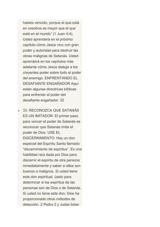 habéis vencido, porque el que está
en vosotros es mayor que el que
está en el mundo” (1 Juan 4:4).
Usted aprenderá en el próximo
capítulo cómo Jesús vino con gran
poder y autoridad para destruir las
obras malignas de Satanás. Usted
aprenderá en los capítulos más
adelante cómo Jesús delegó a los
creyentes poder sobre todo el poder
del enemigo. ENFRENTANDO EL
DESAFIANTE ENGAÑADOR Aquí
están algunas directrices bíblicas
para enfrentar el poder del
desafiante engañador: 32

33. RECONOZCA QUE SATANÁS
ES UN IMITADOR: El primer paso
para vencer el poder de Satanás es
reconocer que Satanás imita el
poder de Dios. USE EL
DISCERNIMIENTO: Hay un don
especial del Espíritu Santo llamado
“discernimiento de espíritus”. Es una
habilidad rara dada por Dios para
discernir el espíritu de otra persona
inmediatamente y saber si ellos son
buenos o malignos. Si usted tiene
este don espiritual, úselo para
determinar si los espíritus de las
personas son de Dios o de Satanás.
Si usted no tiene este don, Dios ha
proporcionado otros métodos de
detección. 2 Pedro 2 y Judas listan
 