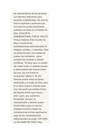 las características de las personas
con espíritus seductores para
ayudarle a identificarlos. No importa
todo lo espiritual o poderosa que
una persona pueda presentarse,
evalúela con base en la Palabra de
Dios. EVALÚE EL
SOBRENATURAL POR EL FRUTO:
Porque Satanás imita el poder de
Dios a través de las
manifestaciones sobrenaturales de
milagros, señales, y maravillas, Dios
ha proporcionado una manera de
evaluar los ministerios. Jesús
comparó los hombres a árboles
fructíferos: “El árbol sano no puede
dar malos frutos, ni tampoco puede
el árbol podrido dar buenos frutos.
Así que, por sus frutos los
conoceréis” (Mateo 7:18, 20).
Satanás puede imitar los dones
espirituales y el poder de Dios, pero
él no tiene ninguna imitación para
una vida santa que exhibe el fruto
del Espíritu Santo que incluye... “...
amor, gozo, paz, paciencia,
benignidad, bondad, fe,
mansedumbre y dominio propio.
Contra tales cosas no hay ley”
(Gálatas 5:22-23). Evalúe los
ministerios por el fruto espiritual en
lugar de las manifestaciones
sobrenaturales de poder. ESTUDIE
LA PALABRA DE DIOS: Para
 