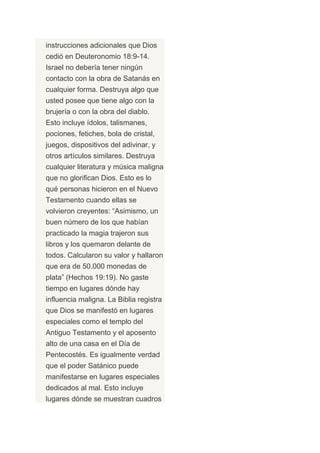 instrucciones adicionales que Dios
cedió en Deuteronomio 18:9-14.
Israel no debería tener ningún
contacto con la obra de Satanás en
cualquier forma. Destruya algo que
usted posee que tiene algo con la
brujería o con la obra del diablo.
Esto incluye ídolos, talismanes,
pociones, fetiches, bola de cristal,
juegos, dispositivos del adivinar, y
otros artículos similares. Destruya
cualquier literatura y música maligna
que no glorifican Dios. Esto es lo
qué personas hicieron en el Nuevo
Testamento cuando ellas se
volvieron creyentes: “Asimismo, un
buen número de los que habían
practicado la magia trajeron sus
libros y los quemaron delante de
todos. Calcularon su valor y hallaron
que era de 50.000 monedas de
plata” (Hechos 19:19). No gaste
tiempo en lugares dónde hay
influencia maligna. La Biblia registra
que Dios se manifestó en lugares
especiales como el templo del
Antiguo Testamento y el aposento
alto de una casa en el Día de
Pentecostés. Es igualmente verdad
que el poder Satánico puede
manifestarse en lugares especiales
dedicados al mal. Esto incluye
lugares dónde se muestran cuadros
 