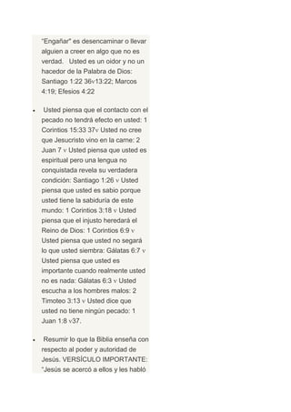 “Engañar" es desencaminar o llevar
alguien a creer en algo que no es
verdad. Usted es un oidor y no un
hacedor de la Palabra de Dios:
Santiago 1:22 36 13:22; Marcos
4:19; Efesios 4:22

Usted piensa que el contacto con el
pecado no tendrá efecto en usted: 1
Corintios 15:33 37 Usted no cree
que Jesucristo vino en la carne: 2
Juan 7   Usted piensa que usted es
espiritual pero una lengua no
conquistada revela su verdadera
condición: Santiago 1:26    Usted
piensa que usted es sabio porque
usted tiene la sabiduría de este
mundo: 1 Corintios 3:18    Usted
piensa que el injusto heredará el
Reino de Dios: 1 Corintios 6:9
Usted piensa que usted no segará
lo que usted siembra: Gálatas 6:7
Usted piensa que usted es
importante cuando realmente usted
no es nada: Gálatas 6:3    Usted
escucha a los hombres malos: 2
Timoteo 3:13   Usted dice que
usted no tiene ningún pecado: 1
Juan 1:8 37.

Resumir lo que la Biblia enseña con
respecto al poder y autoridad de
Jesús. VERSÍCULO IMPORTANTE:
“Jesús se acercó a ellos y les habló
 