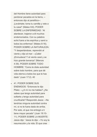 del Hombre tiene autoridad para
perdonar pecados en la tierra, --
entonces dijo al paralítico--:
¡Levántate; toma tu camilla y vete a
tu casa!” (Mateo 9:6). PODER
SOBRE LA ENFERMEDAD: “Al
atardecer, trajeron a él muchos
endemoniados. Con su palabra
echó fuera a los espíritus y sanó a
todos los enfermos” (Mateo 8:16).
PODER SOBRE LA NATURALEZA:
“Y despertándose, reprendió al
viento y dijo al mar: --¡Calla!
¡Enmudece! Y el viento cesó y se
hizo grande bonanza” (Marcos
4:39). PODER SOBRE TODO
HOMBRE: “Como le diste autoridad
sobre todo hombre, para que dé
vida eterna a todos los que le has
dado” (Juan 17:2). 40

41. PODER SOBRE SUS
ENEMIGOS: “Entonces le dijo
Pilato: --¿A mí no me hablas? ¿No
sabes que tengo autoridad para
soltarte y tengo autoridad para
crucificarte? Respondió Jesús: --No
tendrías ninguna autoridad contra
mí, si no te fuera dada de arriba.
Por esto, el que me entregó a ti
tiene mayor pecado” (Juan 19:10-
11). PODER SOBRE LA MUERTE:
Jesús dijo: “Jesús le dijo: --Yo soy la
resurrección y la vida. El que cree
 