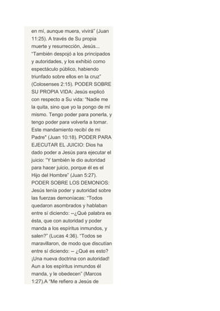 en mí, aunque muera, vivirá” (Juan
11:25). A través de Su propia
muerte y resurrección, Jesús...
“También despojó a los principados
y autoridades, y los exhibió como
espectáculo público, habiendo
triunfado sobre ellos en la cruz”
(Colosenses 2:15). PODER SOBRE
SU PROPIA VIDA: Jesús explicó
con respecto a Su vida: “Nadie me
la quita, sino que yo la pongo de mí
mismo. Tengo poder para ponerla, y
tengo poder para volverla a tomar.
Este mandamiento recibí de mi
Padre" (Juan 10:18). PODER PARA
EJECUTAR EL JUICIO: Dios ha
dado poder a Jesús para ejecutar el
juicio: “Y también le dio autoridad
para hacer juicio, porque él es el
Hijo del Hombre” (Juan 5:27).
PODER SOBRE LOS DEMONIOS:
Jesús tenía poder y autoridad sobre
las fuerzas demoníacas: “Todos
quedaron asombrados y hablaban
entre sí diciendo: --¿Qué palabra es
ésta, que con autoridad y poder
manda a los espíritus inmundos, y
salen?” (Lucas 4:36). “Todos se
maravillaron, de modo que discutían
entre sí diciendo: -- ¿Qué es esto?
¡Una nueva doctrina con autoridad!
Aun a los espíritus inmundos él
manda, y le obedecen” (Marcos
1:27).A “Me refiero a Jesús de
 