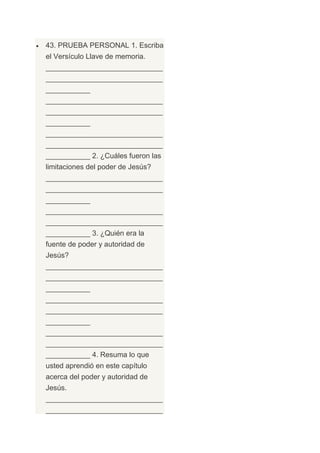 43. PRUEBA PERSONAL 1. Escriba
el Versículo Llave de memoria.
_____________________________
_____________________________
___________
_____________________________
_____________________________
___________
_____________________________
_____________________________
___________ 2. ¿Cuáles fueron las
limitaciones del poder de Jesús?
_____________________________
_____________________________
___________
_____________________________
_____________________________
___________ 3. ¿Quién era la
fuente de poder y autoridad de
Jesús?
_____________________________
_____________________________
___________
_____________________________
_____________________________
___________
_____________________________
_____________________________
___________ 4. Resuma lo que
usted aprendió en este capítulo
acerca del poder y autoridad de
Jesús.
_____________________________
_____________________________
 