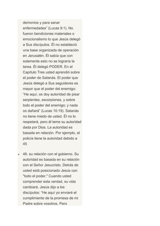 demonios y para sanar
enfermedades” (Lucas 9:1). No
fueron bendiciones materiales o
emocionalismo lo que Jesús delegó
a Sus discípulos. Él no estableció
una base organizada de operación
en Jerusalén. Él sabía que con
solamente esto no se lograría la
tarea. Él delegó PODER. En el
Capítulo Tres usted aprendió sobre
el poder de Satanás. El poder que
Jesús delegó a Sus seguidores es
mayor que el poder del enemigo:
“He aquí, os doy autoridad de pisar
serpientes, escorpiones, y sobre
todo el poder del enemigo; y nada
os dañará” (Lucas 10:19). Satanás
no tiene miedo de usted. Él no lo
respetará, pero él teme su autoridad
dada por Dios. La autoridad es
basada en relación. Por ejemplo, el
policía tiene la autoridad debido a
45

46. su relación con el gobierno. Su
autoridad es basada en su relación
con el Señor Jesucristo. Detrás de
usted está posicionado Jesús con
"todo el poder." Cuando usted
comprender esta verdad, su vida
cambiará. Jesús dijo a los
discípulos: “He aquí yo enviaré el
cumplimiento de la promesa de mi
Padre sobre vosotros. Pero
 