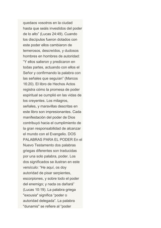quedaos vosotros en la ciudad
hasta que seáis investidos del poder
de lo alto” (Lucas 24:49). Cuando
los discípulos fueron dotados con
este poder ellos cambiaron de
temerosos, descreídos, y dudosos
hombres en hombres de autoridad:
“Y ellos salieron y predicaron en
todas partes, actuando con ellos el
Señor y confirmando la palabra con
las señales que seguían” (Marcos
16:20). El libro de Hechos Actos
registra cómo la promesa de poder
espiritual se cumplió en las vidas de
los creyentes. Los milagros,
señales, y maravillas descritas en
este libro son impresionantes. Cada
manifestación del poder de Dios
contribuyó hacia el cumplimiento de
la gran responsabilidad de alcanzar
el mundo con el Evangelio. DOS
PALABRAS PARA EL PODER En el
Nuevo Testamento dos palabras
griegas diferentes son traducidas
por una solo palabra, poder. Los
dos significados se ilustran en este
versículo: “He aquí, os doy
autoridad de pisar serpientes,
escorpiones, y sobre todo el poder
del enemigo; y nada os dañará”
(Lucas 10:19). La palabra griega
"exousia" significa “poder o
autoridad delegada”. La palabra
"dunamis" se refiere al “poder
 