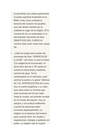 le permitirán que usted experimente
el poder espiritual enseñado en la
Biblia. Este curso contesta el
lamento del corazón de aquellos
que han tenido hambre por la
realidad en lugar de la religión. Él lo
moverá de ser un espectador a un
demostrador del poder de Dios.
OBJETIVOS DEL CURSO Al
concluir este curso usted será capaz
de:

Listar los pasos para poseer las
promesas de Dios. VERSÍCULOS
LLAVES: “¡Oh Dios, tú eres mi Dios!
Con diligencia te he buscado; mi
alma tiene sed de ti. Mi cuerpo te
anhela en tierra árida y sedienta,
carente de agua. Te he
contemplado en el santuario, para
admirar tu poder y tu gloria” (Salmos
63:1-2). INTRODUCCIÓN Así como
hay un sueño engañoso y un calor
que viene sobre un hombre que
está muriendo de frío por helar
hasta la muerte, así también sucede
en el mundo del espíritu. Hay un
estupor y una actitud indiferente
cuando las personas están
muriendo espiritualmente. La
religión es el esfuerzo del hombre
para conocer Dios. Es rituales y
regulaciones, trabajos y palabras sin
poder. La religión trae la muerte
 