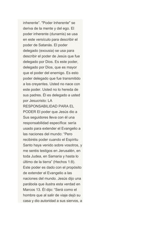 inherente”. "Poder Inherente" se
deriva de la mente y del ego. El
poder inherente (dunamis) se usa
en este versículo para describir el
poder de Satanás. El poder
delegado (exousia) se usa para
describir el poder de Jesús que fue
delegado por Dios. Es este poder,
delegado por Dios, que es mayor
que el poder del enemigo. Es esto
poder delegado que fue transmitido
a los creyentes. Usted no nace con
este poder. Usted no lo hereda de
sus padres. Él es delegado a usted
por Jesucristo: LA
RESPONSABILIDAD PARA EL
PODER El poder que Jesús dio a
Sus seguidores lleva con él una
responsabilidad específica: sería
usado para extender el Evangelio a
las naciones del mundo: “Pero
recibiréis poder cuando el Espíritu
Santo haya venido sobre vosotros, y
me seréis testigos en Jerusalén, en
toda Judea, en Samaria y hasta lo
último de la tierra” (Hechos 1:8).
Este poder es dado con el propósito
de extender el Evangelio a las
naciones del mundo. Jesús dijo una
parábola que ilustra esta verdad en
Marcos 13. Él dijo: “Será como el
hombre que al salir de viaje dejó su
casa y dio autoridad a sus siervos, a
 
