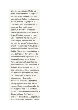 planta para producir el fruto. La
rama no lleva fruto de sí propia. Si
está separada de la vid principal,
deja de llevar fruto y eventualmente
morirá. Éste es el ejemplo que
Jesús usó para ilustrar el flujo del
poder de Dios en el mundo
espiritual. Nosotros somos las
ramas que llevan el fruto. Jesús es
la vid. Usted no produce el fruto,
usted apenas lo lleva (vea Juan 15).
Los milagros poderosos de los
tiempos del Nuevo Testamento no
eran los milagros de Pedro. Ellos no
eran la operación de las manos de
Pablo. Ellos eran un resultado de la
vida de Dios que fluye a través de
ellos como ramas espirituales que
llevan el fruto espiritual. Estos
hombres hicieron lo que Dios les
había ordenado. Ellos predicaron la
Palabra. Ellos pusieron las manos
sobre el enfermo. Ellos ordenaron a
los demonios para soltar las vidas
de los hombres y mujeres. Ellos
obedecieron y dejaron los
resultados con Dios. Obedezca a
Dios y deje los resultados en Sus
manos. Usted no es el operador de
los milagros. Dios es la fuente de
poder. Cuando usted es obediente a
Dios y actúa en Su Palabra,
entonces depende de Él. Él produce
el poder a través de usted. Cuándo
 