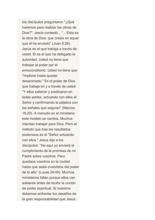 los discípulos preguntaron "¿Qué
haremos para realizar las obras de
Dios?", Jesús contestó... “... Esta es
la obra de Dios: que creáis en aquel
que él ha enviado” (Juan 6:29).
Jesús es el que trabaja a través de
usted. Él es el que ha delegado la
autoridad. Usted no tiene que
trabajar al poder por el
emocionalismo. Usted no tiene que
"implorar hasta quedar
desanimado." Es el poder de Dios
que trabaja en y a través de usted:
“Y ellos salieron y predicaron en
todas partes, actuando con ellos el
Señor y confirmando la palabra con
las señales que seguían” (Marcos
16:20). A menudo en el ministerio
este modelo se cambia. Muchos
intentan trabajar para Dios. Pero el
método que trae los resultados
poderosos es el "Señor actuando
con ellos." Jesús dijo a los
discípulos: “He aquí yo enviaré el
cumplimiento de la promesa de mi
Padre sobre vosotros. Pero
quedaos vosotros en la ciudad
hasta que seáis investidos del poder
de lo alto” (Lucas 24:49). Muchos
ministerios fallan porque ellos van
adelante antes de recibir la unción
de poder espiritual. Si nosotros
debemos enfrentar los desafíos de
la gran responsabilidad que Jesús
 