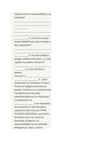 relación entre la responsabilidad y la
autoridad?
_____________________________
_____________________________
___________
_____________________________
_____________________________
___________ 4. ¿Cuál fue la gran
responsabilidad que Jesús delegó a
Sus seguidores?
_____________________________
_____________________________
___________ 5. Hay dos palabras
griegas usadas para poder. ¿Lo que
significa la palabra "dunamis"?
_____________________________
________ ¿Lo que significa la
palabra
"exousia"?____________________
___________________ 6. ¿Esta
declaración es Verdadera o Falsa?
"El día de milagros pertenece al
pasado. Nosotros ya no tenemos las
manifestaciones de poder
experimentadas por los discípulos."
La declaración es
_______________. (Las respuestas
se encuentran al final del último
capítulo en este manual.) PARA
ESTUDIO ADICIONAL Lea el libro
de Hechos para ver cómo los
discípulos cumplieron su
responsabilidad con la autoridad
delegada por Jesús. Liste la
 