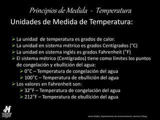 James Robles, Departamento de Instrumentación, Huertas College 
Principios de Medida - Temperatura 
Unidades de Medida de Temperatura: 
La unidad de temperatura es grados de calor. 
La unidad en sistema métrico es grados Centígrados (°C) 
La unidad en sistema inglés es grados Fahrenheit (°F) 
El sistema métrico (Centígrados) tiene como límites los puntos de congelación y ebullición del agua: 
0°C – Temperatura de congelación del agua 
100°C – Temperatura de ebullición del agua 
Los valores en Fahrenheit son: 
32°F – Temperatura de congelación del agua 
212°F – Temperatura de ebullición del agua  