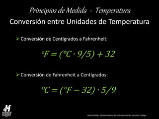 James Robles, Departamento de Instrumentación, Huertas College 
Principios de Medida - Temperatura 
Conversión entre Unidades de Temperatura 
Conversión de Centígrados a Fahrenheit: °F = (°C ∙ 9/5) + 32 
Conversión de Fahrenheit a Centígrados: °C = (°F − 32) ∙ 5⁄9  