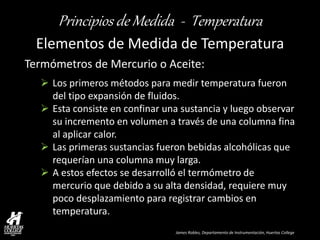 James Robles, Departamento de Instrumentación, Huertas College 
Principios de Medida - Temperatura 
Elementos de Medida de Temperatura 
Termómetros de Mercurio o Aceite: 
Los primeros métodos para medir temperatura fueron del tipo expansión de fluidos. 
Esta consiste en confinar una sustancia y luego observar su incremento en volumen a través de una columna fina al aplicar calor. 
Las primeras sustancias fueron bebidas alcohólicas que requerían una columna muy larga. 
A estos efectos se desarrolló el termómetro de mercurio que debido a su alta densidad, requiere muy poco desplazamiento para registrar cambios en temperatura.  