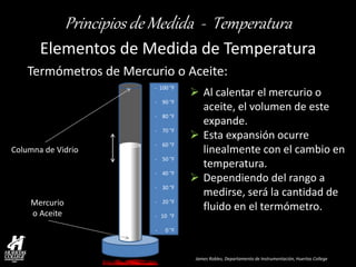 James Robles, Departamento de Instrumentación, Huertas College 
Principios de Medida - Temperatura 
Elementos de Medida de Temperatura 
Mercurio 
o Aceite 
- 100 °F - 90 °F - 80 °F - 70 °F - 60 °F - 50 °F - 40 °F - 30 °F - 20 °F - 10 °F - 0 °F 
Columna de Vidrio 
Al calentar el mercurio o aceite, el volumen de este expande. 
Esta expansión ocurre linealmente con el cambio en temperatura. 
Dependiendo del rango a medirse, será la cantidad de fluido en el termómetro. 
Termómetros de Mercurio o Aceite:  