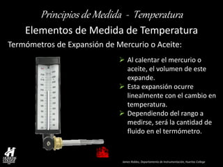 James Robles, Departamento de Instrumentación, Huertas College 
Principios de Medida - Temperatura 
Elementos de Medida de Temperatura 
Al calentar el mercurio o aceite, el volumen de este expande. 
Esta expansión ocurre linealmente con el cambio en temperatura. 
Dependiendo del rango a medirse, será la cantidad de fluido en el termómetro. 
Termómetros de Expansión de Mercurio o Aceite:  