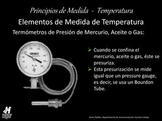 James Robles, Departamento de Instrumentación, Huertas College 
Principios de Medida - Temperatura 
Elementos de Medida de Temperatura 
Cuando se confina el mercurio, aceite o gas, éste se presuriza. 
Esta presurización se mide igual que un pressure gauge, es decir, se usa un Bourdon Tube. 
Termómetros de Presión de Mercurio, Aceite o Gas:  