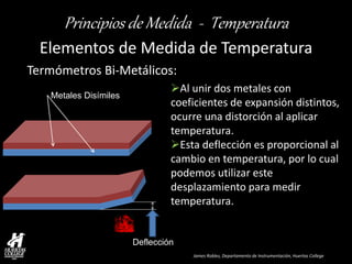 James Robles, Departamento de Instrumentación, Huertas College 
Principios de Medida - Temperatura 
Elementos de Medida de Temperatura 
Termómetros Bi-Metálicos: 
Metales Disímiles 
Deflección 
Al unir dos metales con coeficientes de expansión distintos, ocurre una distorción al aplicar temperatura. 
Esta deflección es proporcional al cambio en temperatura, por lo cual podemos utilizar este desplazamiento para medir temperatura.  