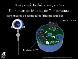 James Robles, Departamento de Instrumentación, Huertas College 
Principios de Medida - Temperatura 
Elementos de Medida de Temperatura 
Transmisores de Termopares (Thermocouples): 
Terminales de TC 
Output 4 – 20 mA  