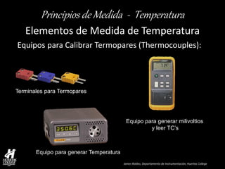 James Robles, Departamento de Instrumentación, Huertas College 
Principios de Medida - Temperatura 
Elementos de Medida de Temperatura 
Equipos para Calibrar Termopares (Thermocouples): 
Terminales para Termopares 
Equipo para generar milivoltios y leer TC’s 
Equipo para generar Temperatura  