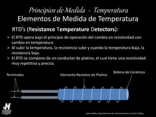 James Robles, Departamento de Instrumentación, Huertas College 
Principios de Medida - Temperatura 
Elementos de Medida de Temperatura 
RTD’s (Resistance Temperature Detectors): 
Bobina de Cerámica 
Elemento Resistivo de Platino 
Terminales 
El RTD opera bajo el principio de operación del cambio en resistividad con cambio en temperatura. 
Al subir la temperatura, la resistencia sube y cuando la temperatura baja, la resistencia baja. 
El RTD se compone de un conductor de platino, el cual tiene una resistividad muy repetitiva y precisa.  