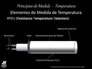 James Robles, Departamento de Instrumentación, Huertas College 
Principios de Medida - Temperatura 
Elementos de Medida de Temperatura 
RTD’s (Resistance Temperature Detectors): 
Cubierta Protectora (S.S.) 
Bobina de Cerámica 
Elemento Resistivo de Platino 
Terminales 
Sello  