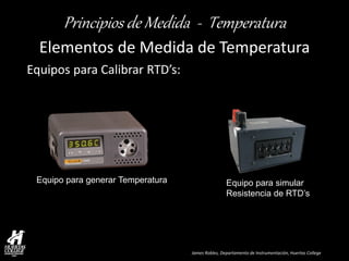James Robles, Departamento de Instrumentación, Huertas College 
Principios de Medida - Temperatura 
Elementos de Medida de Temperatura 
Equipos para Calibrar RTD’s: 
Equipo para generar Temperatura 
Equipo para simular 
Resistencia de RTD’s  