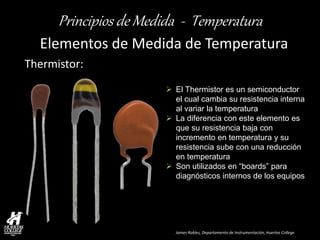 James Robles, Departamento de Instrumentación, Huertas College 
Principios de Medida - Temperatura 
Elementos de Medida de Temperatura 
Thermistor: 
El Thermistor es un semiconductor el cual cambia su resistencia interna al variar la temperatura 
La diferencia con este elemento es que su resistencia baja con incremento en temperatura y su resistencia sube con una reducción en temperatura 
Son utilizados en “boards” para diagnósticos internos de los equipos  