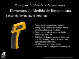 James Robles, Departamento de Instrumentación, Huertas College 
Principios de Medida - Temperatura 
Elementos de Medida de Temperatura 
Sensor de Temperatura Infrarrojo: 
Este método consiste en medir la energía que retorna de un rayo de luz infrarrojo al objeto a medirse. 
El haz de luz infrarrojo no es visible para el ojo humano. 
Este haz se dispara contra el objetivo a una frecuencia y retorna al sensor con esa frecuencia alterada. 
La diferencia en frecuencia es proporcional a la temperatura del objeto.  