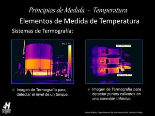 James Robles, Departamento de Instrumentación, Huertas College 
Principios de Medida - Temperatura 
Elementos de Medida de Temperatura 
Sistemas de Termografía: 
Imagen de Termografía para detectar el nivel de un tanque. 
Imagen de Termografía para detectar puntos calientes en una conexión trifásica.  