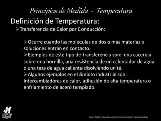 James Robles, Departamento de Instrumentación, Huertas College 
Principios de Medida - Temperatura 
Definición de Temperatura: 
Transferencia de Calor por Conducción: 
Ocurre cuando las moléculas de dos o más materias o soluciones entran en contacto. 
Ejemplos de este tipo de transferencia son: una cacerola sobre una hornilla, una resistencia de un calentador de agua o una taza de agua caliente disolviendo un té. 
Algunos ejemplos en el ámbito industrial son: Intercambiadores de calor, adhesión de alta temperatura o enfriamiento de acero templado.  
