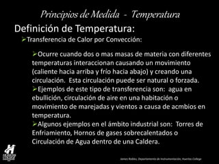 James Robles, Departamento de Instrumentación, Huertas College 
Principios de Medida - Temperatura 
Definición de Temperatura: 
Transferencia de Calor por Convección: 
Ocurre cuando dos o mas masas de materia con diferentes temperaturas interaccionan causando un movimiento (caliente hacia arriba y frío hacia abajo) y creando una circulación. Esta circulación puede ser natural o forzada. 
Ejemplos de este tipo de transferencia son: agua en ebullición, circulación de aire en una habitación o movimiento de marejadas y vientos a causa de acmbios en temperatura. 
Algunos ejemplos en el ámbito industrial son: Torres de Enfriamiento, Hornos de gases sobrecalentados o Circulación de Agua dentro de una Caldera.  